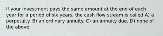 If your investment pays the same amount at the end of each year for a period of six years, the cash flow stream is called A) a perpetuity. B) an ordinary annuity. C) an annuity due. D) none of the above.