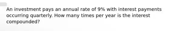 An investment pays an annual rate of 9% with interest payments occurring quarterly. How many times per year is the interest compounded?