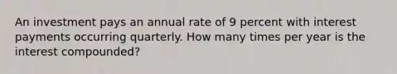 An investment pays an annual rate of 9 percent with interest payments occurring quarterly. How many times per year is the interest compounded?