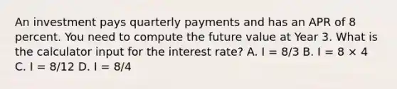 An investment pays quarterly payments and has an APR of 8 percent. You need to compute the future value at Year 3. What is the calculator input for the interest rate? A. I = 8/3 B. I = 8 × 4 C. I = 8/12 D. I = 8/4