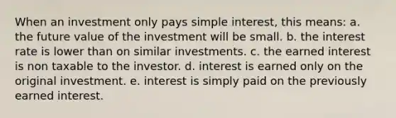 When an investment only pays simple interest, this means: a. the future value of the investment will be small. b. the interest rate is lower than on similar investments. c. the earned interest is non taxable to the investor. d. interest is earned only on the original investment. e. interest is simply paid on the previously earned interest.