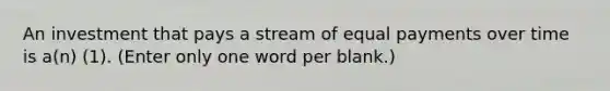 An investment that pays a stream of equal payments over time is a(n) (1). (Enter only one word per blank.)