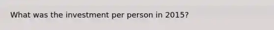 What was the investment per person in 2015?