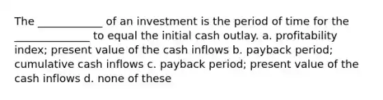 The ____________ of an investment is the period of time for the ______________ to equal the initial cash outlay. a. profitability index; present value of the cash inflows b. payback period; cumulative cash inflows c. payback period; present value of the cash inflows d. none of these