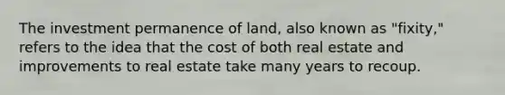 The investment permanence of land, also known as "fixity," refers to the idea that the cost of both real estate and improvements to real estate take many years to recoup.