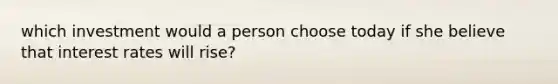 which investment would a person choose today if she believe that interest rates will rise?