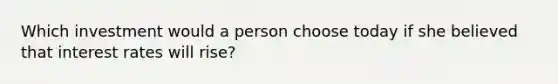 Which investment would a person choose today if she believed that interest rates will rise?