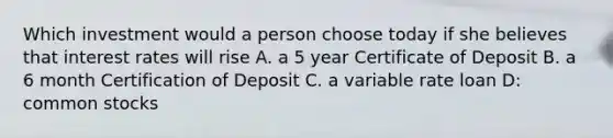 Which investment would a person choose today if she believes that interest rates will rise A. a 5 year Certificate of Deposit B. a 6 month Certification of Deposit C. a variable rate loan D: common stocks