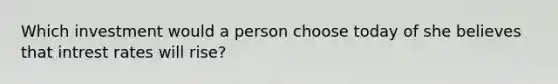 Which investment would a person choose today of she believes that intrest rates will rise?