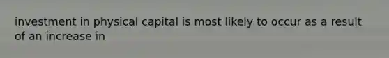 investment in physical capital is most likely to occur as a result of an increase in