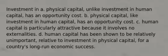 Investment in a. physical capital, unlike investment in human capital, has an opportunity cost. b. physical capital, like investment in human capital, has an opportunity cost. c. human capital is particularly attractive because it involves no externalities. d. human capital has been shown to be relatively unimportant, relative to investment in physical capital, for a country's long-run economic success.