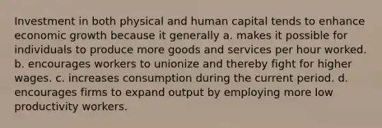 Investment in both physical and human capital tends to enhance economic growth because it generally a. makes it possible for individuals to produce more goods and services per hour worked. b. encourages workers to unionize and thereby fight for higher wages. c. increases consumption during the current period. d. encourages firms to expand output by employing more low productivity workers.