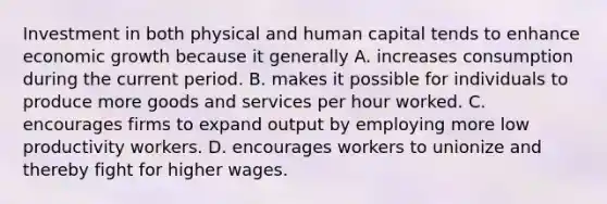 Investment in both physical and human capital tends to enhance economic growth because it generally A. increases consumption during the current period. B. makes it possible for individuals to produce more goods and services per hour worked. C. encourages firms to expand output by employing more low productivity workers. D. encourages workers to unionize and thereby fight for higher wages.