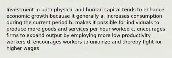 Investment in both physical and human capital tends to enhance economic growth because it generally a. increases consumption during the current period b. makes it possible for individuals to produce more goods and services per hour worked c. encourages firms to expand output by employing more low productivity workers d. encourages workers to unionize and thereby fight for higher wages