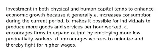 Investment in both physical and human capital tends to enhance economic growth because it generally a. increases consumption during the current period. b. makes it possible for individuals to produce more goods and services per hour worked. c. encourages firms to expand output by employing more low productivity workers. d. encourages workers to unionize and thereby fight for higher wages.