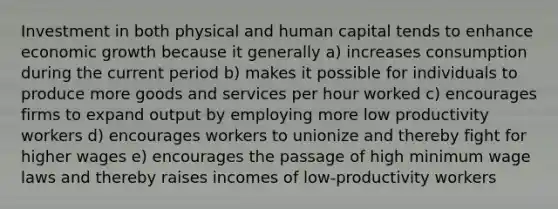 Investment in both physical and human capital tends to enhance economic growth because it generally a) increases consumption during the current period b) makes it possible for individuals to produce more goods and services per hour worked c) encourages firms to expand output by employing more low productivity workers d) encourages workers to unionize and thereby fight for higher wages e) encourages the passage of high minimum wage laws and thereby raises incomes of low-productivity workers