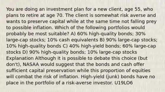 You are doing an investment plan for a new client, age 55, who plans to retire at age 70. The client is somewhat risk averse and wants to preserve capital while at the same time not falling prey to possible inflation. Which of the following portfolios would probably be most suitable? A) 60% high-quality bonds; 30% large-cap stocks; 10% cash equivalents B) 90% large-cap stocks; 10% high-quality bonds C) 40% high-yield bonds; 60% large-cap stocks D) 90% high-quality bonds; 10% large-cap stocks Explanation Although it is possible to debate this choice (but don't), NASAA would suggest that the bonds and cash offer sufficient capital preservation while this proportion of equities will combat the risk of inflation. High-yield (junk) bonds have no place in the portfolio of a risk-averse investor. U19LO6