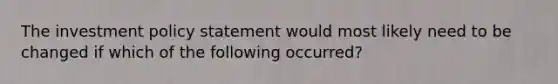 The investment policy statement would most likely need to be changed if which of the following occurred?