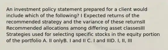 An investment policy statement prepared for a client would include which of the following? I Expected returns of the recommended strategy and the variance of these returnsII Recommended allocations among differing asset classesIII Strategies used for selecting specific stocks in the equity portion of the portfolio A. II onlyB. I and II C. I and IIID. I, II, III