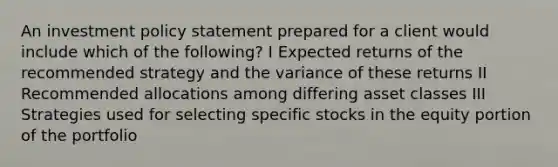 An investment policy statement prepared for a client would include which of the following? I Expected returns of the recommended strategy and the variance of these returns II Recommended allocations among differing asset classes III Strategies used for selecting specific stocks in the equity portion of the portfolio