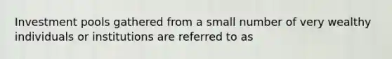 Investment pools gathered from a small number of very wealthy individuals or institutions are referred to as