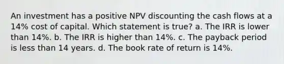 An investment has a positive NPV discounting the cash flows at a 14% cost of capital. Which statement is true? a. The IRR is lower than 14%. b. The IRR is higher than 14%. c. The payback period is less than 14 years. d. The book rate of return is 14%.