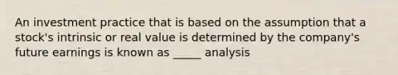 An investment practice that is based on the assumption that a stock's intrinsic or real value is determined by the company's future earnings is known as _____ analysis