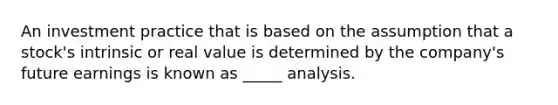 An investment practice that is based on the assumption that a stock's intrinsic or real value is determined by the company's future earnings is known as _____ analysis.