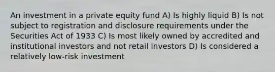 An investment in a private equity fund A) Is highly liquid B) Is not subject to registration and disclosure requirements under the Securities Act of 1933 C) Is most likely owned by accredited and institutional investors and not retail investors D) Is considered a relatively low-risk investment