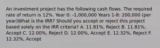 An investment project has the following cash flows. The required rate of return is 12%. Year 0: -1,000,000 Years 1-8: 200,000 (per year)What is the IRR? Should you accept or reject this project based solely on the IRR criteria? A. 11.81%, Reject B. 11.81%, Accept C. 12.00%, Reject D. 12.00%, Accept E. 12.32%, Reject F. 12.32%, Accept