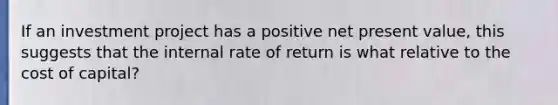 If an investment project has a positive net present value, this suggests that the internal rate of return is what relative to the cost of capital?