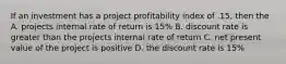 If an investment has a project profitability index of .15, then the A. projects internal rate of return is 15% B. discount rate is greater than the projects internal rate of return C. net present value of the project is positive D. the discount rate is 15%