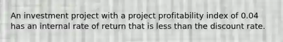 An investment project with a project profitability index of 0.04 has an internal rate of return that is <a href='https://www.questionai.com/knowledge/k7BtlYpAMX-less-than' class='anchor-knowledge'>less than</a> the discount rate.