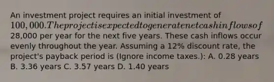 An investment project requires an initial investment of 100,000. The project is expected to generate net cash inflows of28,000 per year for the next five years. These cash inflows occur evenly throughout the year. Assuming a 12% discount rate, the project's payback period is (Ignore income taxes.): A. 0.28 years B. 3.36 years C. 3.57 years D. 1.40 years