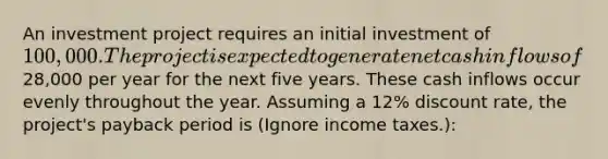 An investment project requires an initial investment of 100,000. The project is expected to generate net cash inflows of28,000 per year for the next five years. These cash inflows occur evenly throughout the year. Assuming a 12% discount rate, the project's payback period is (Ignore income taxes.):