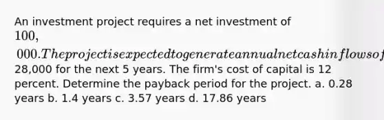 An investment project requires a net investment of 100,000. The project is expected to generate annual net cash inflows of28,000 for the next 5 years. The firm's cost of capital is 12 percent. Determine the payback period for the project. a. 0.28 years b. 1.4 years c. 3.57 years d. 17.86 years