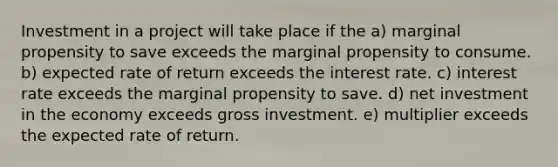 Investment in a project will take place if the a) marginal propensity to save exceeds the marginal propensity to consume. b) expected rate of return exceeds the interest rate. c) interest rate exceeds the marginal propensity to save. d) net investment in the economy exceeds gross investment. e) multiplier exceeds the expected rate of return.