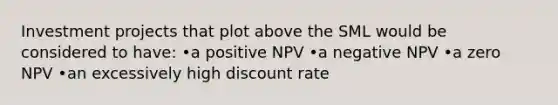 Investment projects that plot above the SML would be considered to have: •a positive NPV •a negative NPV •a zero NPV •an excessively high discount rate