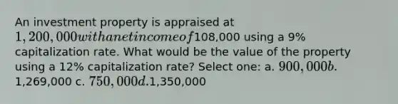 An investment property is appraised at 1,200,000 with a net income of108,000 using a 9% capitalization rate. What would be the value of the property using a 12% capitalization rate? Select one: a. 900,000 b.1,269,000 c. 750,000 d.1,350,000