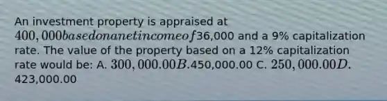 An investment property is appraised at 400,000 based on a net income of36,000 and a 9% capitalization rate. The value of the property based on a 12% capitalization rate would be: A. 300,000.00 B.450,000.00 C. 250,000.00 D.423,000.00