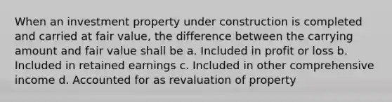 When an investment property under construction is completed and carried at fair value, the difference between the carrying amount and fair value shall be a. Included in profit or loss b. Included in retained earnings c. Included in other comprehensive income d. Accounted for as revaluation of property