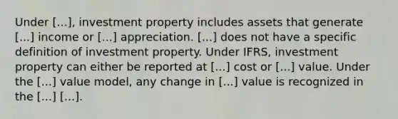 Under [...], investment property includes assets that generate [...] income or [...] appreciation. [...] does not have a specific definition of investment property. Under IFRS, investment property can either be reported at [...] cost or [...] value. Under the [...] value model, any change in [...] value is recognized in the [...] [...].