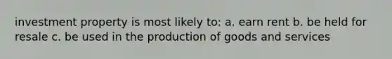 investment property is most likely to: a. earn rent b. be held for resale c. be used in the production of goods and services