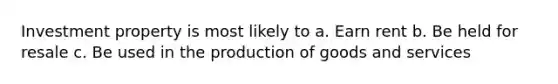 Investment property is most likely to a. Earn rent b. Be held for resale c. Be used in the production of goods and services