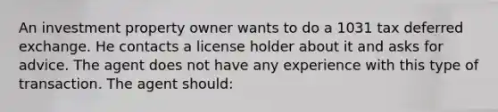 An investment property owner wants to do a 1031 tax deferred exchange. He contacts a license holder about it and asks for advice. The agent does not have any experience with this type of transaction. The agent should: