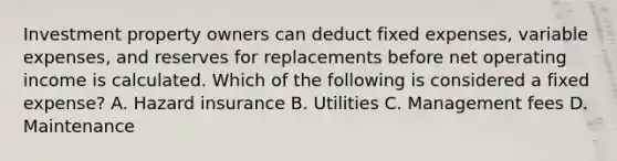 Investment property owners can deduct fixed expenses, variable expenses, and reserves for replacements before net operating income is calculated. Which of the following is considered a fixed expense? A. Hazard insurance B. Utilities C. Management fees D. Maintenance