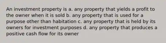 An investment property is a. any property that yields a profit to the owner when it is sold b. any property that is used for a purpose other than habitation c. any property that is held by its owners for investment purposes d. any property that produces a positive cash flow for its owner