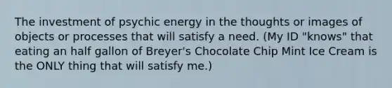 The investment of psychic energy in the thoughts or images of objects or processes that will satisfy a need. (My ID "knows" that eating an half gallon of Breyer's Chocolate Chip Mint Ice Cream is the ONLY thing that will satisfy me.)