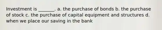 Investment is _______. a. the purchase of bonds b. the purchase of stock c. the purchase of capital equipment and structures d. when we place our saving in the bank