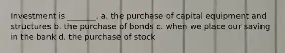 Investment is _______. a. the purchase of capital equipment and structures b. the purchase of bonds c. when we place our saving in the bank d. the purchase of stock